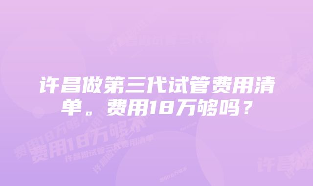 许昌做第三代试管费用清单。费用18万够吗?