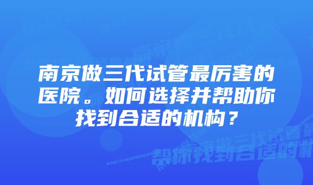 南京做三代试管最厉害的医院。如何选择并帮助你找到合适的机构?