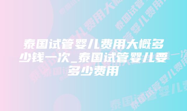 泰国试管婴儿费用大概多少钱一次_泰国试管婴儿要多少费用