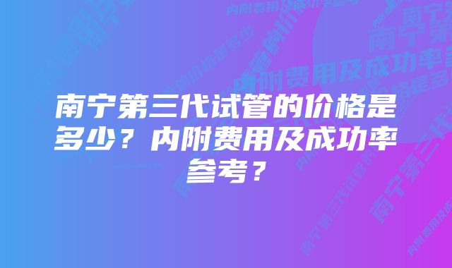 南宁第三代试管的价格是多少?内附费用及成功率参考?