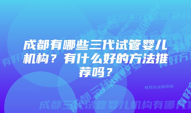 成都有哪些三代试管婴儿机构?有什么好的方法推荐吗?