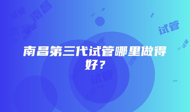南昌第三代试管哪里做得好?