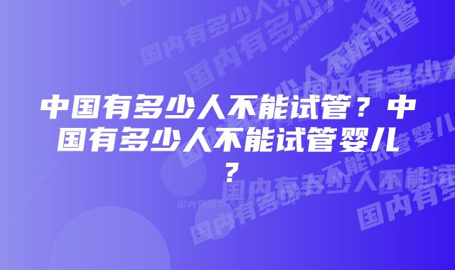 中国有多少人不能试管?中国有多少人不能试管婴儿?