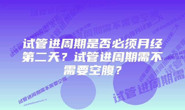 试管进周期是否必须月经第二天?试管进周期需不需要空腹?