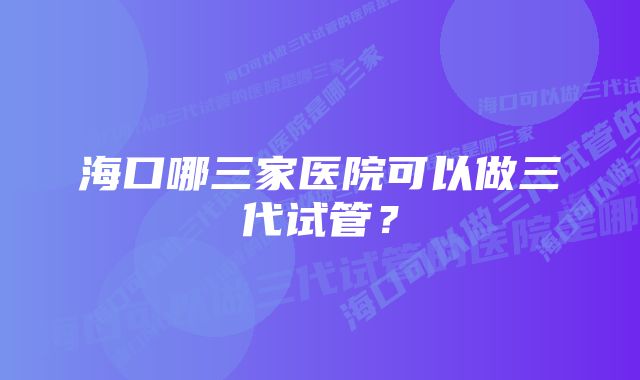 海口哪三家医院可以做三代试管?