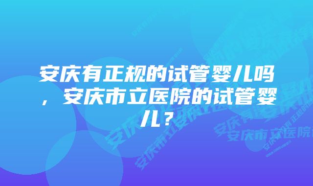 安庆有正规的试管婴儿吗,安庆市立医院的试管婴儿?