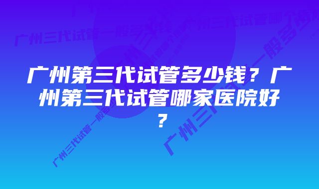 广州第三代试管多少钱?广州第三代试管哪家医院好?