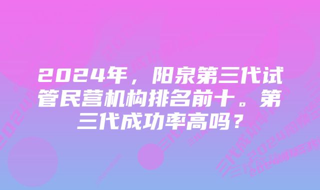 2024年,阳泉第三代试管民营机构排名前十。第三代成功率高吗?
