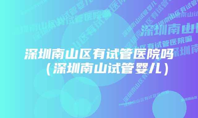 深圳南山区有试管医院吗(深圳南山试管婴儿)