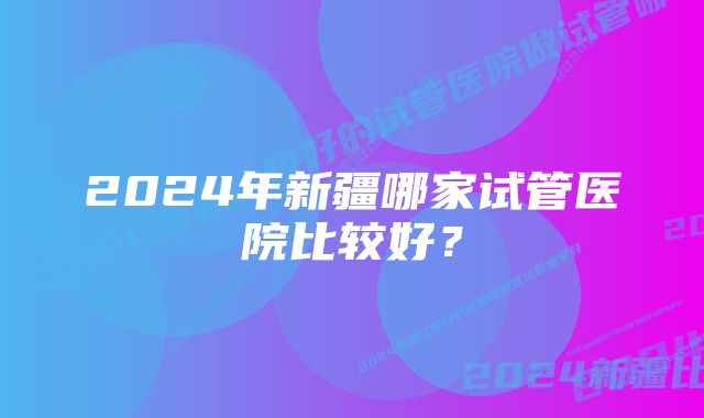 2024年新疆哪家试管医院比较好?