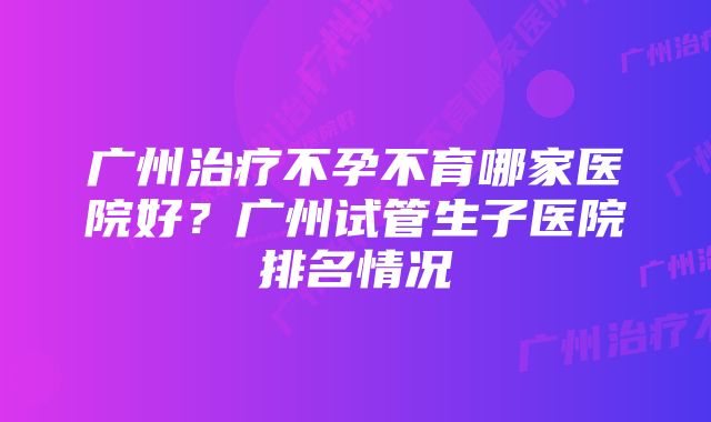 广州治疗不孕不育哪家医院好?广州试管生子医院排名情况