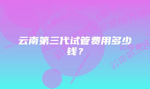 云南第三代试管费用多少钱?