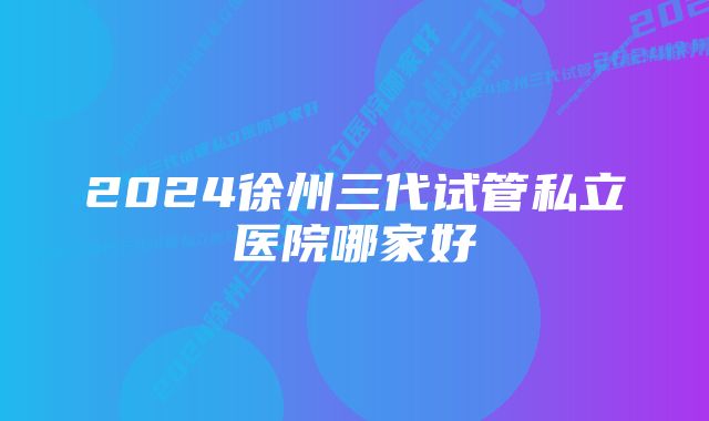 2024徐州三代试管私立医院哪家好