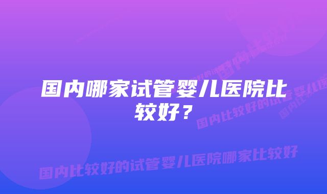 国内哪家试管婴儿医院比较好?
