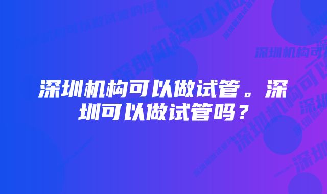 深圳机构可以做试管。深圳可以做试管吗?