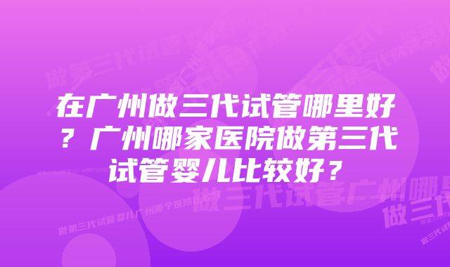 在广州做三代试管哪里好?广州哪家医院做第三代试管婴儿比较好?
