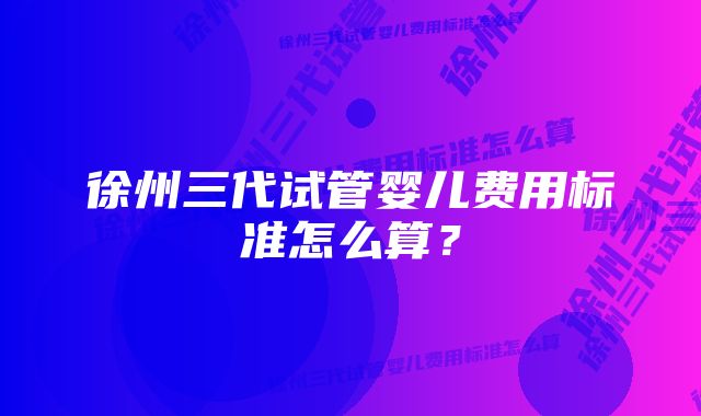 徐州三代试管婴儿费用标准怎么算?