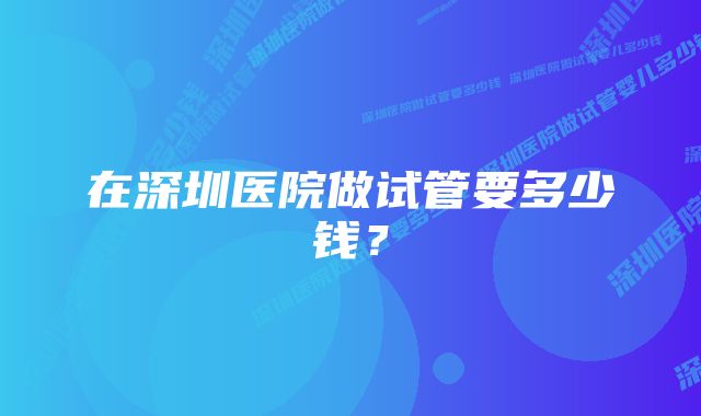 在深圳医院做试管要多少钱?