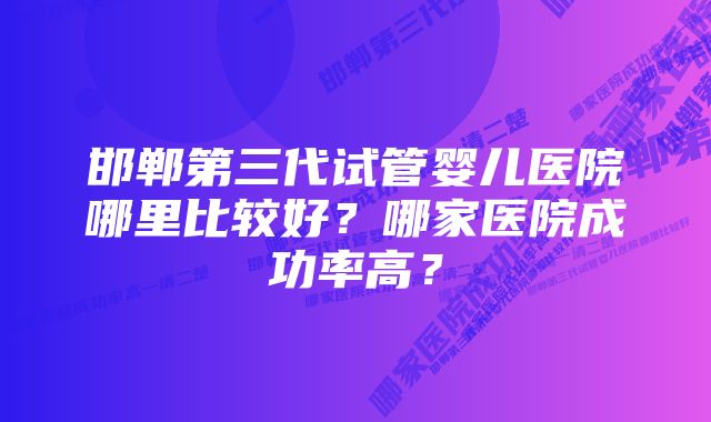 邯郸第三代试管婴儿医院哪里比较好?哪家医院成功率高?
