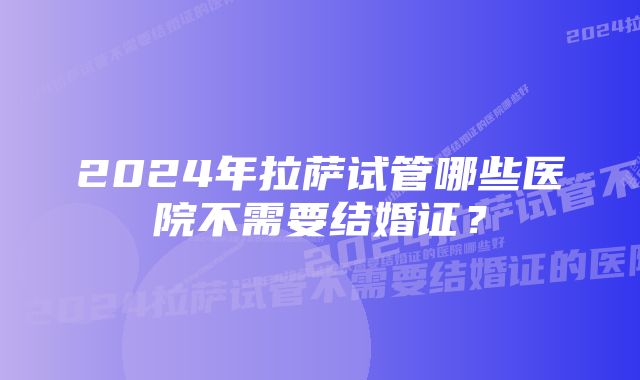 2024年拉萨试管哪些医院不需要结婚证?