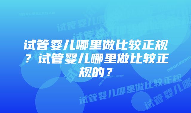 试管婴儿哪里做比较正规?试管婴儿哪里做比较正规的?