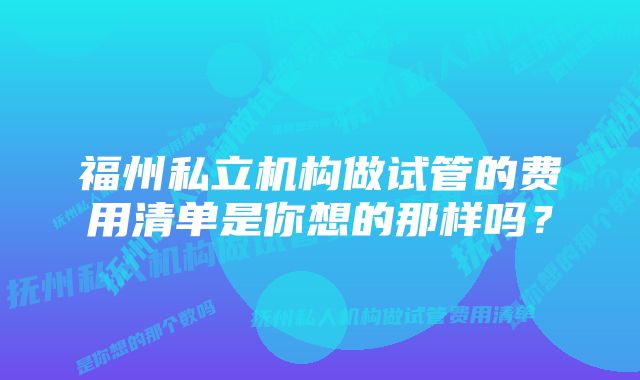 福州私立机构做试管的费用清单是你想的那样吗?