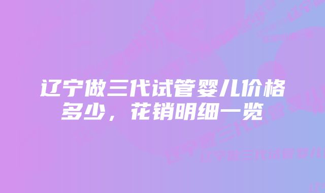 辽宁做三代试管婴儿价格多少,花销明细一览
