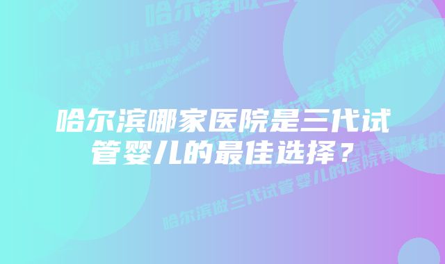 哈尔滨哪家医院是三代试管婴儿的最佳选择?