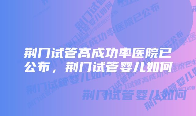 荆门试管高成功率医院已公布,荆门试管婴儿如何
