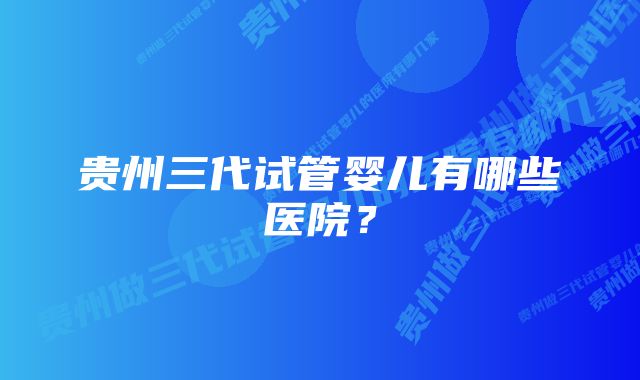 贵州三代试管婴儿有哪些医院?