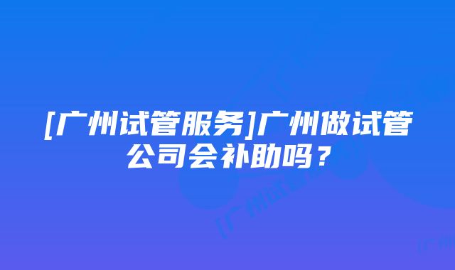 [广州试管服务]广州做试管公司会补助吗？