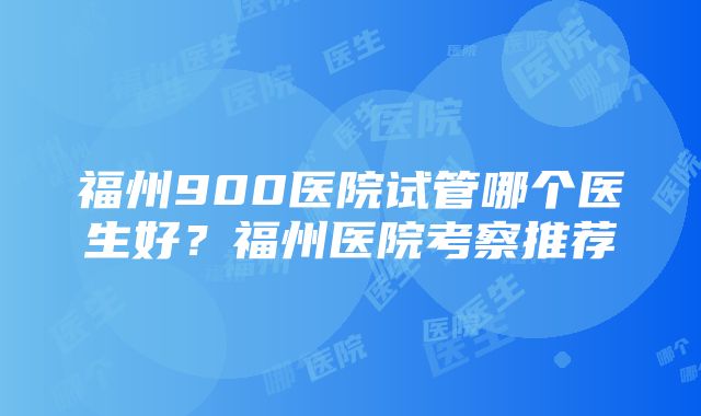 福州900医院试管哪个医生好？福州医院考察推荐