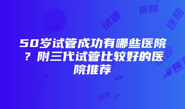 50岁试管成功有哪些医院?附三代试管比较好的医院推荐
