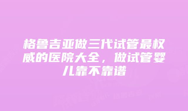 格鲁吉亚做三代试管最权威的医院大全，做试管婴儿靠不靠谱