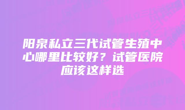 阳泉私立三代试管生殖中心哪里比较好?试管医院应该这样选