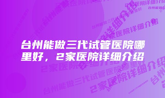 台州能做三代试管医院哪里好,2家医院详细介绍