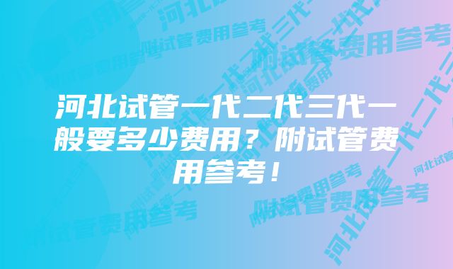 河北试管一代二代三代一般要多少费用？附试管费用参考！