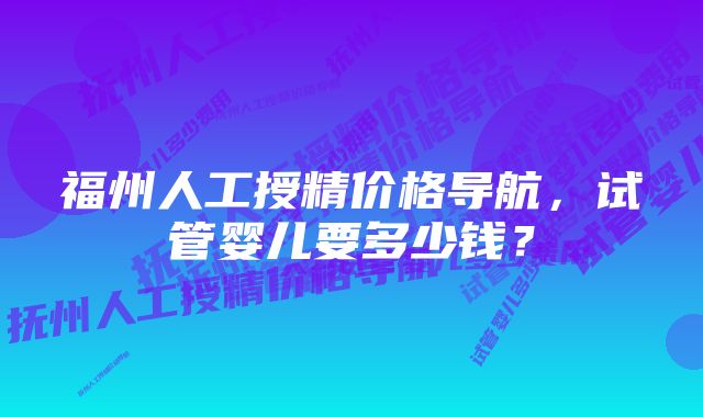 福州人工授精价格导航,试管婴儿要多少钱?