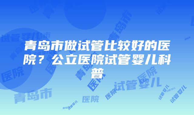 青岛市做试管比较好的医院?公立医院试管婴儿科普