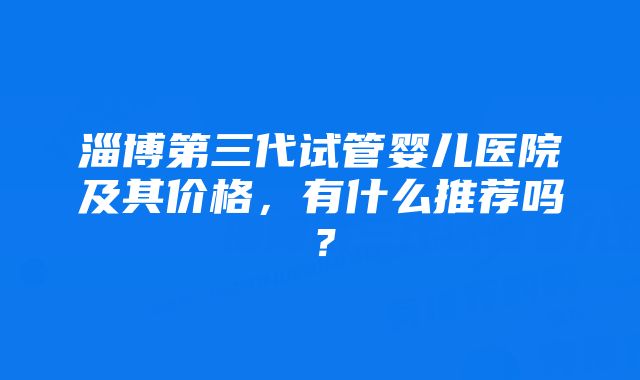 淄博第三代试管婴儿医院及其价格,有什么推荐吗?