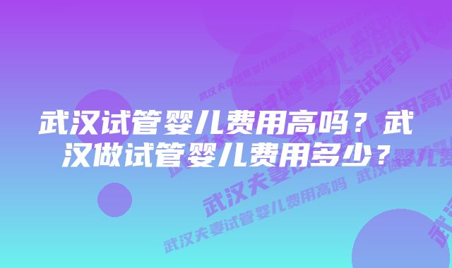 武汉试管婴儿费用高吗?武汉做试管婴儿费用多少?