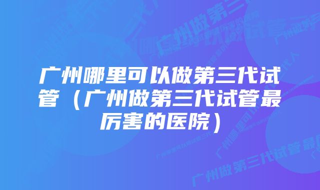 广州哪里可以做第三代试管(广州做第三代试管最厉害的医院)