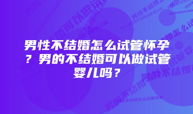 男性不结婚怎么试管怀孕?男的不结婚可以做试管婴儿吗?