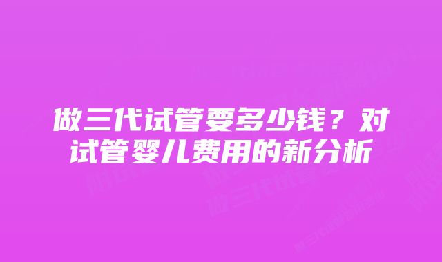 做三代试管要多少钱?对试管婴儿费用的新分析