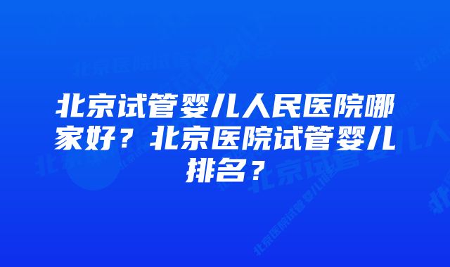北京试管婴儿人民医院哪家好?北京医院试管婴儿排名?