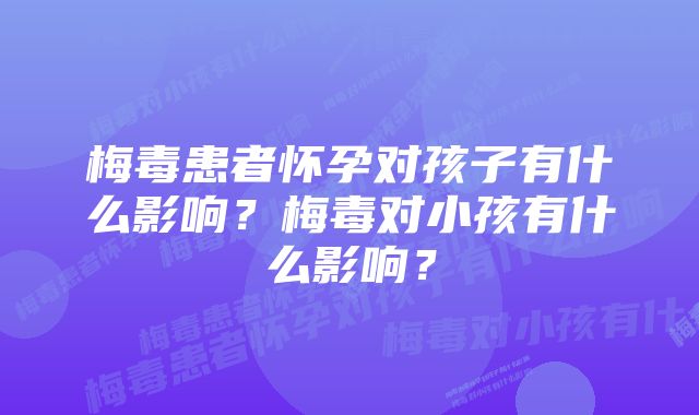 梅毒患者怀孕对孩子有什么影响?梅毒对小孩有什么影响?