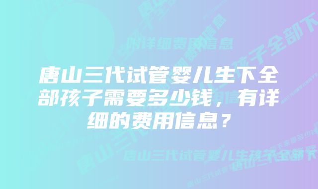 唐山三代试管婴儿生下全部孩子需要多少钱,有详细的费用信息?