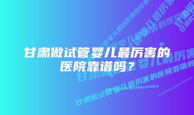 甘肃做试管婴儿最厉害的医院靠谱吗?