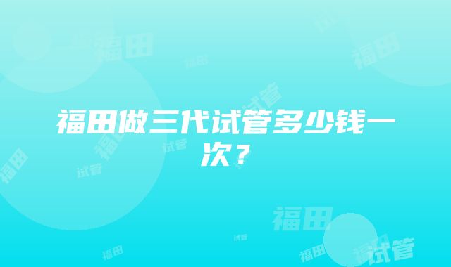 福田做三代试管多少钱一次？