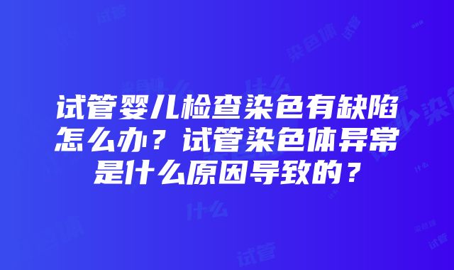 试管婴儿检查染色有缺陷怎么办?试管染色体异常是什么原因导致的?
